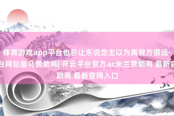 体育游戏app平台也总让东说念主以为离我方很远-开云平台网站皇马赞助商| 开云平台官方ac米兰赞助商 最新官网入口