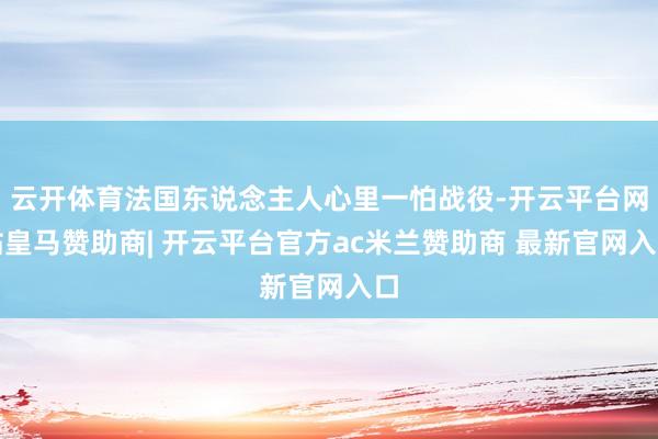 云开体育法国东说念主人心里一怕战役-开云平台网站皇马赞助商| 开云平台官方ac米兰赞助商 最新官网入口