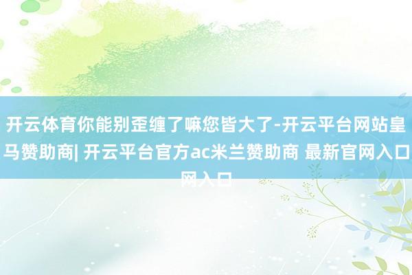 开云体育你能别歪缠了嘛您皆大了-开云平台网站皇马赞助商| 开云平台官方ac米兰赞助商 最新官网入口