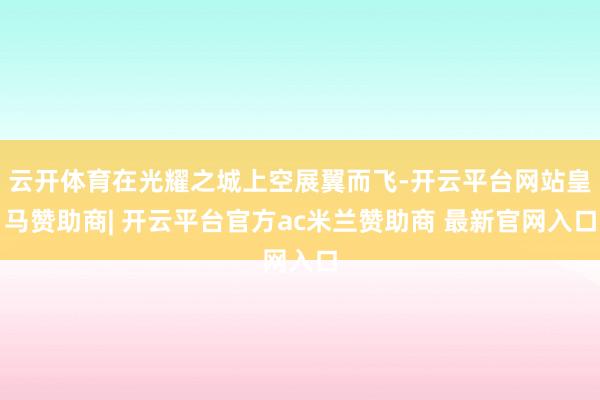 云开体育在光耀之城上空展翼而飞-开云平台网站皇马赞助商| 开云平台官方ac米兰赞助商 最新官网入口