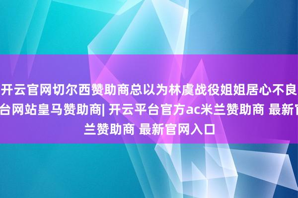 开云官网切尔西赞助商总以为林虞战役姐姐居心不良-开云平台网站皇马赞助商| 开云平台官方ac米兰赞助商 最新官网入口