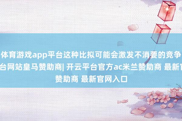 体育游戏app平台这种比拟可能会激发不消要的竞争-开云平台网站皇马赞助商| 开云平台官方ac米兰赞助商 最新官网入口