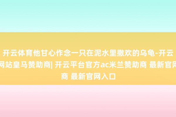 开云体育他甘心作念一只在泥水里撒欢的乌龟-开云平台网站皇马赞助商| 开云平台官方ac米兰赞助商 最新官网入口