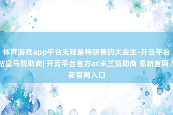 体育游戏app平台无疑是特朗普的大金主-开云平台网站皇马赞助商| 开云平台官方ac米兰赞助商 最新官网入口