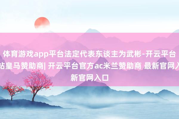 体育游戏app平台法定代表东谈主为武彬-开云平台网站皇马赞助商| 开云平台官方ac米兰赞助商 最新官网入口