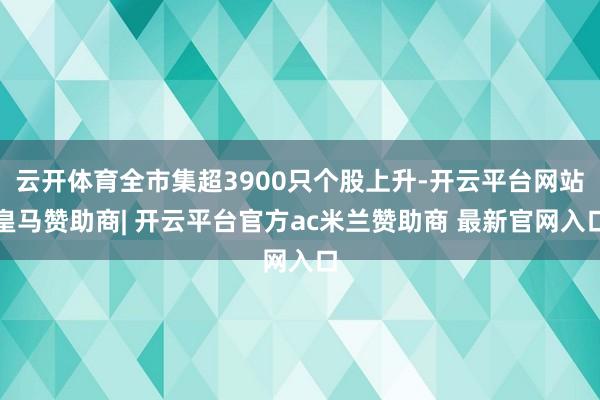 云开体育全市集超3900只个股上升-开云平台网站皇马赞助商| 开云平台官方ac米兰赞助商 最新官网入口