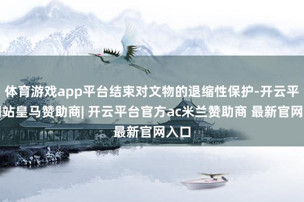 体育游戏app平台结束对文物的退缩性保护-开云平台网站皇马赞助商| 开云平台官方ac米兰赞助商 最新官网入口