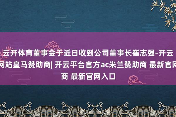 云开体育董事会于近日收到公司董事长崔志强-开云平台网站皇马赞助商| 开云平台官方ac米兰赞助商 最新官网入口