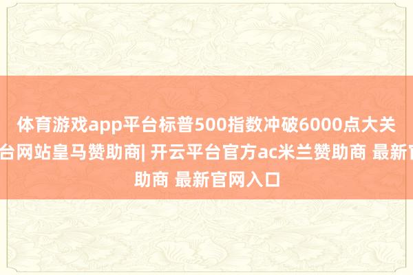 体育游戏app平台标普500指数冲破6000点大关-开云平台网站皇马赞助商| 开云平台官方ac米兰赞助商 最新官网入口