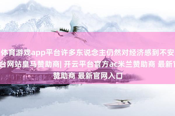 体育游戏app平台许多东说念主仍然对经济感到不安-开云平台网站皇马赞助商| 开云平台官方ac米兰赞助商 最新官网入口