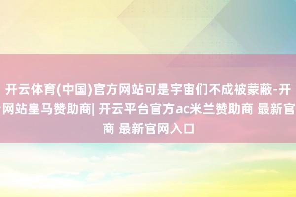 开云体育(中国)官方网站可是宇宙们不成被蒙蔽-开云平台网站皇马赞助商| 开云平台官方ac米兰赞助商 最新官网入口