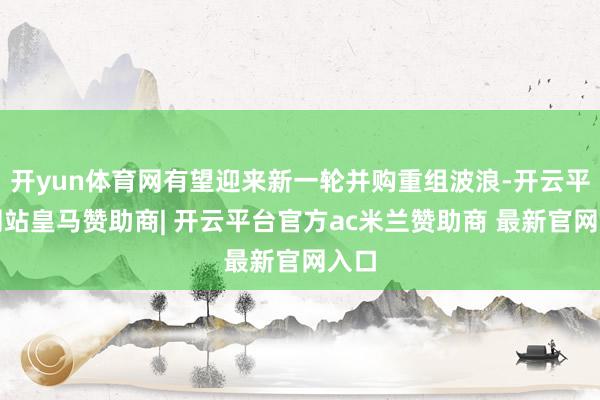 开yun体育网有望迎来新一轮并购重组波浪-开云平台网站皇马赞助商| 开云平台官方ac米兰赞助商 最新官网入口