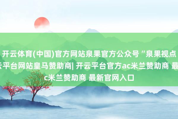 开云体育(中国)官方网站泉果官方公众号“泉果视点”自满-开云平台网站皇马赞助商| 开云平台官方ac米兰赞助商 最新官网入口