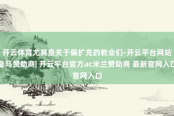 开云体育尤其是关于偏扩充的教会们-开云平台网站皇马赞助商| 开云平台官方ac米兰赞助商 最新官网入口