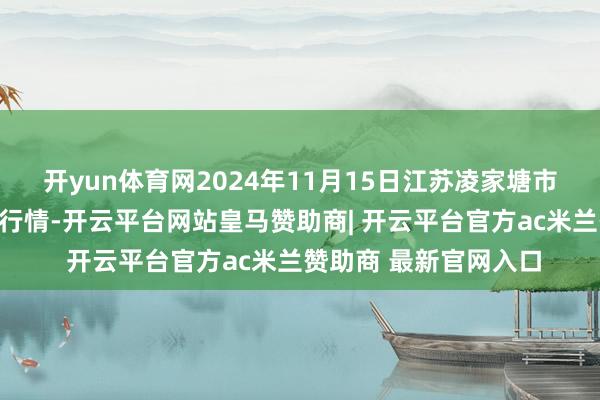 开yun体育网2024年11月15日江苏凌家塘市集发展有限公司价钱行情-开云平台网站皇马赞助商| 开云平台官方ac米兰赞助商 最新官网入口