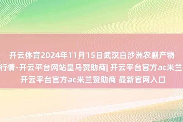 开云体育2024年11月15日武汉白沙洲农副产物大商场有限公司价钱行情-开云平台网站皇马赞助商| 开云平台官方ac米兰赞助商 最新官网入口