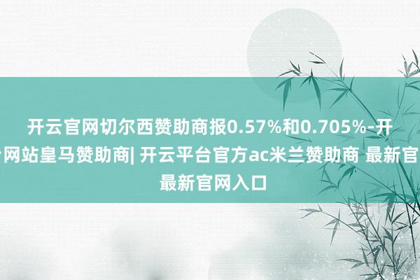 开云官网切尔西赞助商报0.57%和0.705%-开云平台网站皇马赞助商| 开云平台官方ac米兰赞助商 最新官网入口