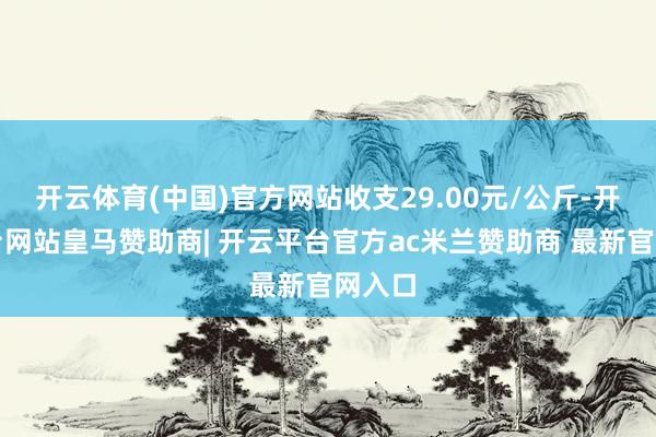 开云体育(中国)官方网站收支29.00元/公斤-开云平台网站皇马赞助商| 开云平台官方ac米兰赞助商 最新官网入口