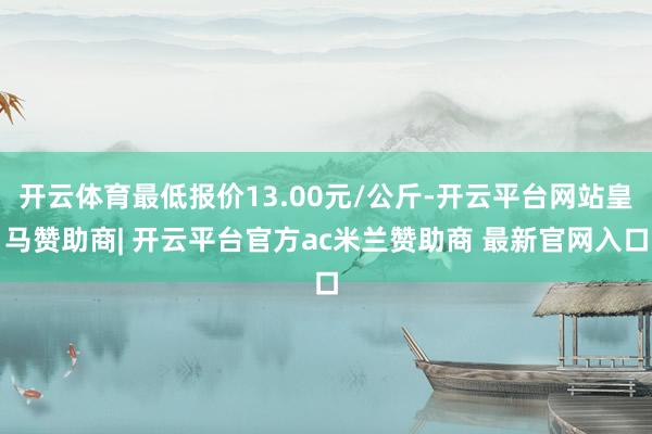 开云体育最低报价13.00元/公斤-开云平台网站皇马赞助商| 开云平台官方ac米兰赞助商 最新官网入口