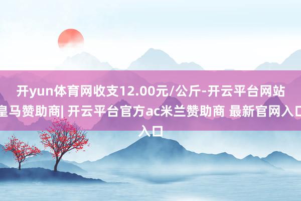 开yun体育网收支12.00元/公斤-开云平台网站皇马赞助商| 开云平台官方ac米兰赞助商 最新官网入口