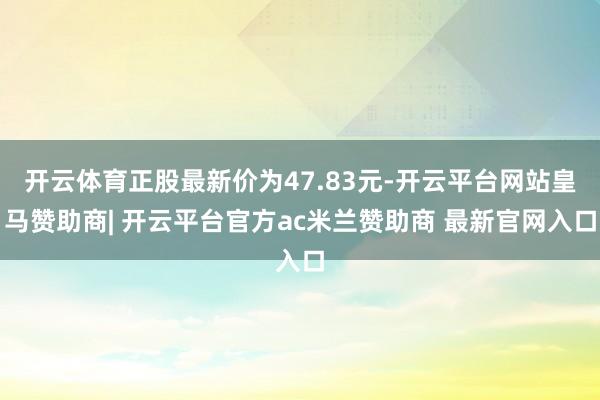 开云体育正股最新价为47.83元-开云平台网站皇马赞助商| 开云平台官方ac米兰赞助商 最新官网入口