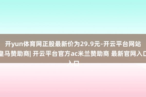 开yun体育网正股最新价为29.9元-开云平台网站皇马赞助商| 开云平台官方ac米兰赞助商 最新官网入口