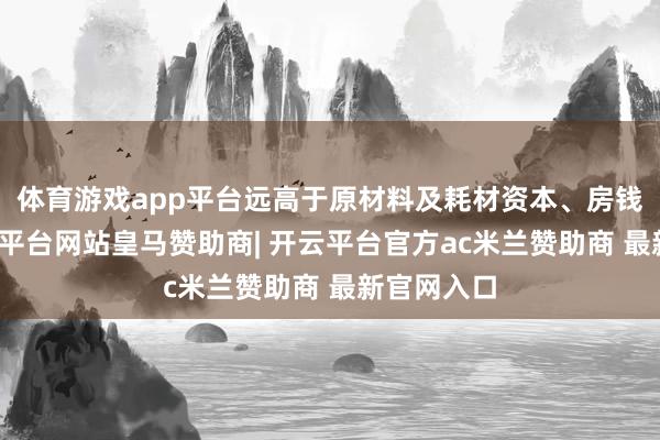 体育游戏app平台远高于原材料及耗材资本、房钱开支-开云平台网站皇马赞助商| 开云平台官方ac米兰赞助商 最新官网入口