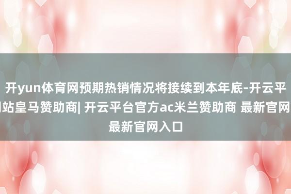 开yun体育网预期热销情况将接续到本年底-开云平台网站皇马赞助商| 开云平台官方ac米兰赞助商 最新官网入口