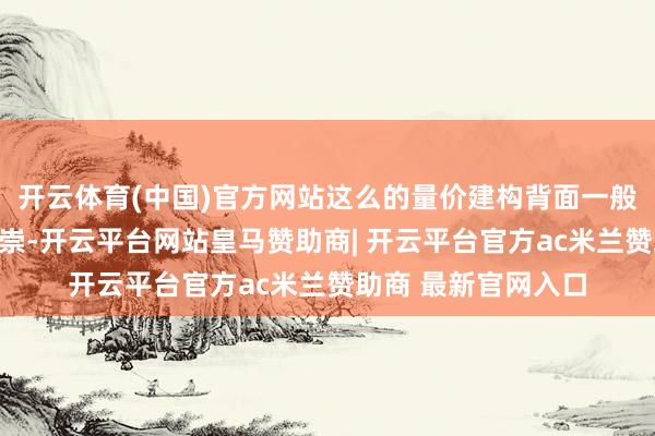 开云体育(中国)官方网站这么的量价建构背面一般王人会有可以的推崇-开云平台网站皇马赞助商| 开云平台官方ac米兰赞助商 最新官网入口