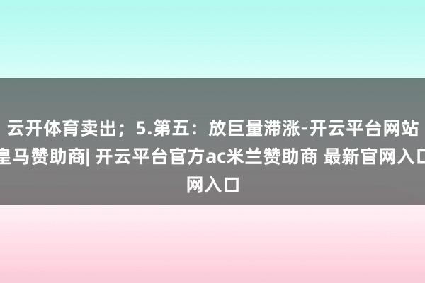 云开体育卖出；5.第五：放巨量滞涨-开云平台网站皇马赞助商| 开云平台官方ac米兰赞助商 最新官网入口