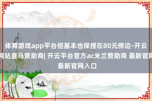 体育游戏app平台但基本也保捏在80元傍边-开云平台网站皇马赞助商| 开云平台官方ac米兰赞助商 最新官网入口