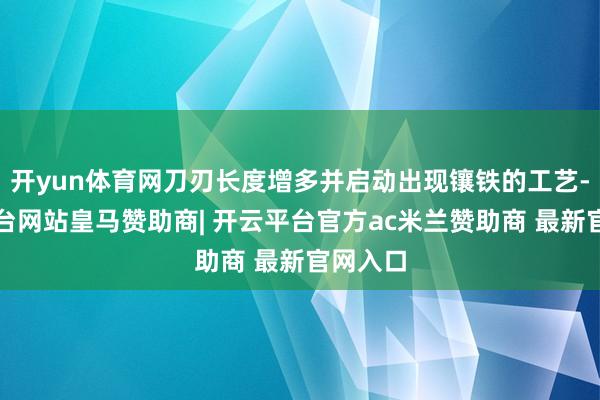 开yun体育网刀刃长度增多并启动出现镶铁的工艺-开云平台网站皇马赞助商| 开云平台官方ac米兰赞助商 最新官网入口