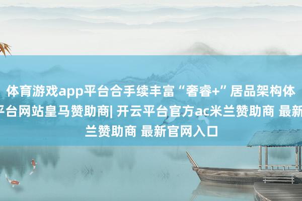 体育游戏app平台合手续丰富“奢睿+”居品架构体系-开云平台网站皇马赞助商| 开云平台官方ac米兰赞助商 最新官网入口