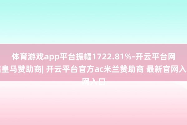 体育游戏app平台振幅1722.81%-开云平台网站皇马赞助商| 开云平台官方ac米兰赞助商 最新官网入口