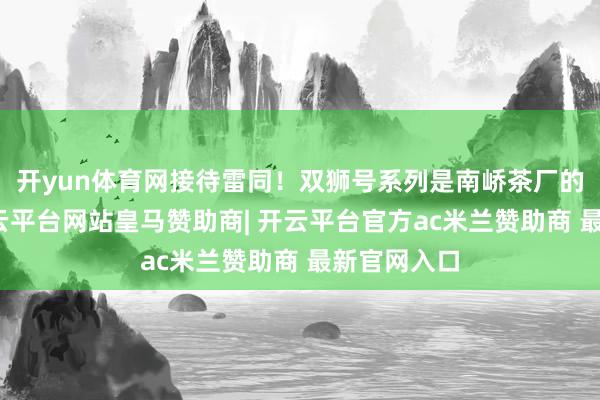 开yun体育网接待雷同！双狮号系列是南峤茶厂的经典作-开云平台网站皇马赞助商| 开云平台官方ac米兰赞助商 最新官网入口