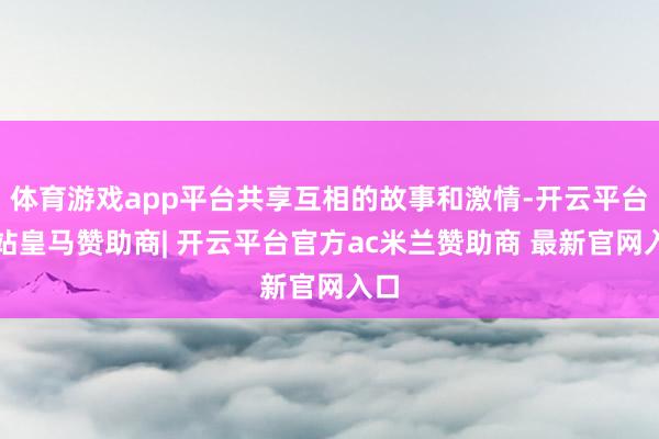 体育游戏app平台共享互相的故事和激情-开云平台网站皇马赞助商| 开云平台官方ac米兰赞助商 最新官网入口