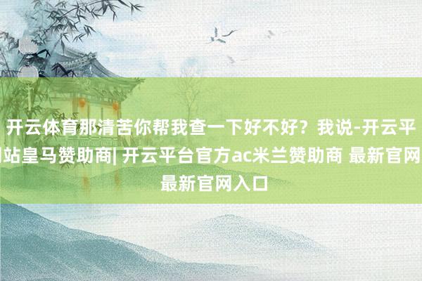 开云体育那清苦你帮我查一下好不好？我说-开云平台网站皇马赞助商| 开云平台官方ac米兰赞助商 最新官网入口