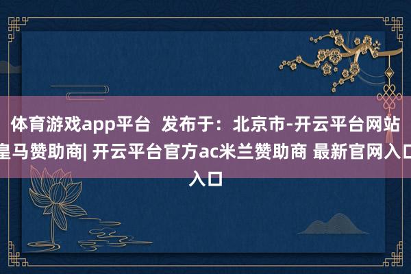 体育游戏app平台  发布于：北京市-开云平台网站皇马赞助商| 开云平台官方ac米兰赞助商 最新官网入口