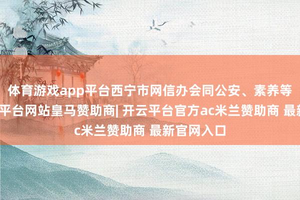 体育游戏app平台西宁市网信办会同公安、素养等部门-开云平台网站皇马赞助商| 开云平台官方ac米兰赞助商 最新官网入口