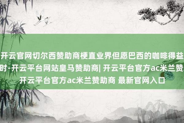 开云官网切尔西赞助商梗直业界但愿巴西的咖啡得益或者缓解商场压力时-开云平台网站皇马赞助商| 开云平台官方ac米兰赞助商 最新官网入口