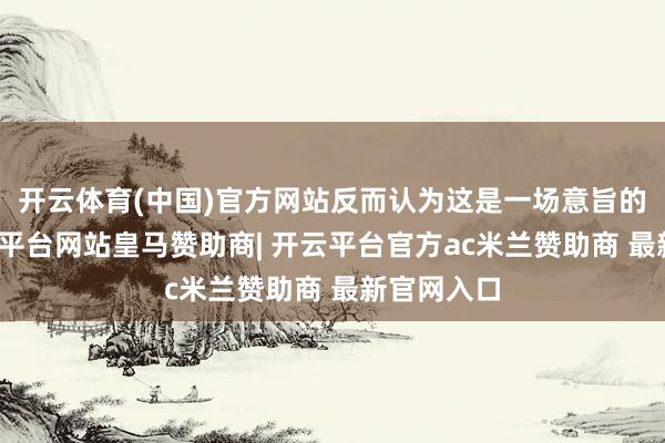 开云体育(中国)官方网站反而认为这是一场意旨的游戏-开云平台网站皇马赞助商| 开云平台官方ac米兰赞助商 最新官网入口