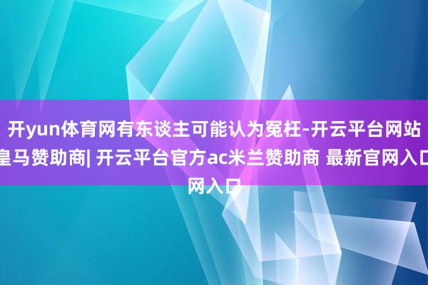 开yun体育网有东谈主可能认为冤枉-开云平台网站皇马赞助商| 开云平台官方ac米兰赞助商 最新官网入口