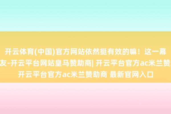 开云体育(中国)官方网站依然挺有效的嘛！这一幕亦然暖到了不少网友-开云平台网站皇马赞助商| 开云平台官方ac米兰赞助商 最新官网入口