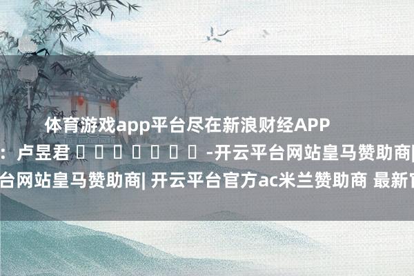 体育游戏app平台尽在新浪财经APP            						职守裁剪：卢昱君 							-开云平台网站皇马赞助商| 开云平台官方ac米兰赞助商 最新官网入口