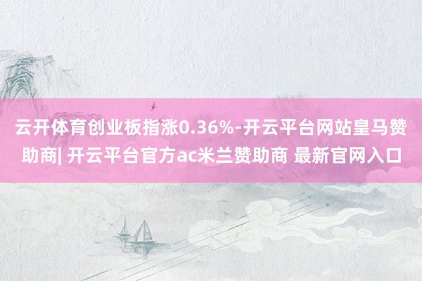 云开体育创业板指涨0.36%-开云平台网站皇马赞助商| 开云平台官方ac米兰赞助商 最新官网入口