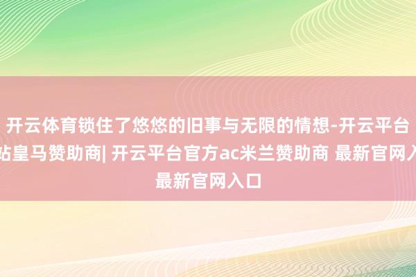 开云体育锁住了悠悠的旧事与无限的情想-开云平台网站皇马赞助商| 开云平台官方ac米兰赞助商 最新官网入口