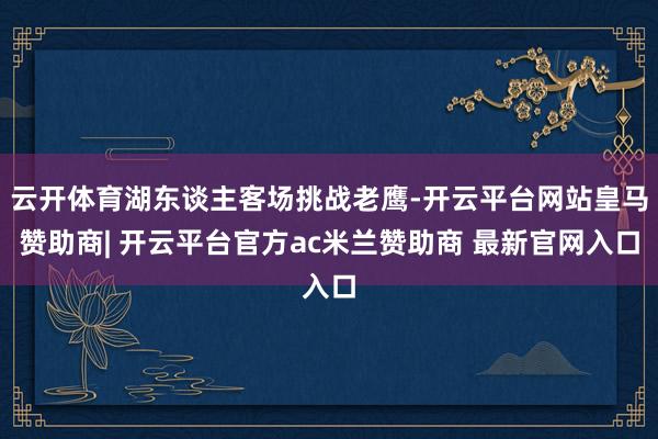 云开体育湖东谈主客场挑战老鹰-开云平台网站皇马赞助商| 开云平台官方ac米兰赞助商 最新官网入口