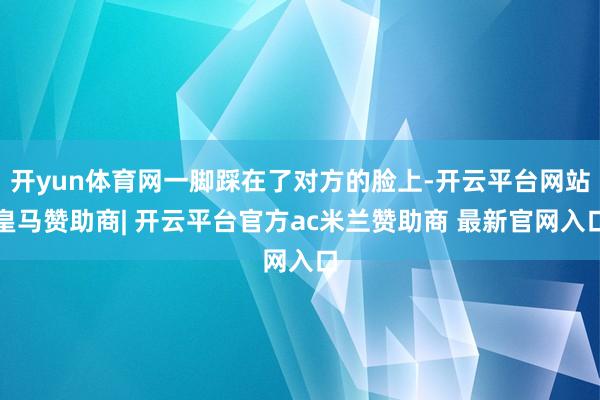 开yun体育网一脚踩在了对方的脸上-开云平台网站皇马赞助商| 开云平台官方ac米兰赞助商 最新官网入口