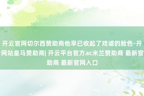 开云官网切尔西赞助商他早已收起了戏谑的脸色-开云平台网站皇马赞助商| 开云平台官方ac米兰赞助商 最新官网入口