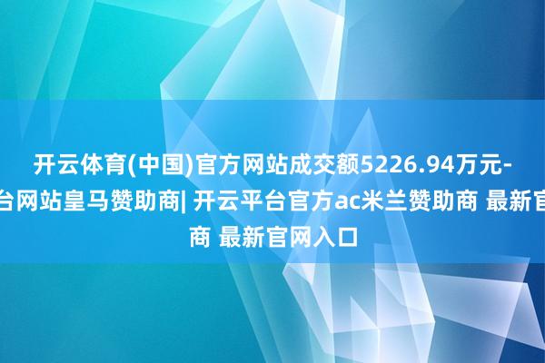 开云体育(中国)官方网站成交额5226.94万元-开云平台网站皇马赞助商| 开云平台官方ac米兰赞助商 最新官网入口